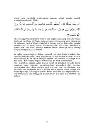 70
orang yang memiliki pengetahuan agama, tetapi mereka adalah
sebagaimana firman Allah:
¨βÎ)uρóΟßγ÷ΖÏΒ$Z)ƒÌx s9tβ…âθù=tƒΟßγtFt⊥Å¡ø9r&É=≈tFÅ3ø9$$Î/çνθç7|¡óstGÏ9zÏΒÉ=≈tGÅ6ø9$#$tΒuρuθèδš∅ÏΒ
É=≈tGÅ3ø9$#šχθä9θà)tƒuρuθèδôÏΒÏ‰ΨÏã«!$#$tΒuρuθèδôÏΒÏ‰ΨÏã«!$#tβθä9θà)tƒuρ’n?tã«!$#z>É‹s3ø9$#
öΝèδuρtβθßϑn=ôètƒ∩∠∇∪
78. Sesungguhnya diantara mereka ada segolongan yang memutar-mutar
lidahnya membaca Al Kitab, supaya kamu menyangka yang dibacanya
itu sebagian dari Al Kitab, Padahal ia bukan dari Al kitab dan mereka
mengatakan: "Ia (yang dibaca itu datang) dari sisi Allah", Padahal ia
bukan dari sisi Allah. mereka berkata Dusta terhadap Allah sedang
mereka mengetahui. (Ali Imran)
Ya Allah sesungguhnya dalam masalah ini aku telah jelaskan dan
nasehati setiap muslim yang menghargai dirinya seraya beriman kepada
Allah sebagai Rabb, Islam sebagai agama, Muhammad sebagai nabi
dan rasul, dan tunduk kepada kebenaran. Ya Allah saksikanlah.
Kita memohon kepada Allah untuk memberi petunjuk kepada kaum
muslimin yang tersesat, menghilangkan kesusahan dari mereka,
mengangkat tipu daya musuh dari mereka, dan memberikan kita
keteapan dan ketegaran untuk berada dalam agama Islam hingga kita
menjumpai-Nya. Sesungguhnya Dia Maha berkuasa atas segala sesuatu.
Wa shallallahu ala nabiyyina Muhammadin wa alihi wa shohbihi wa
sallam
 