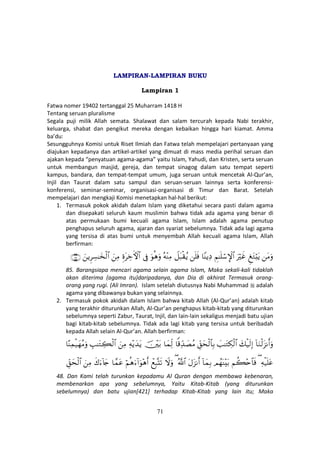 71
LAMPIRAN-LAMPIRAN BUKU
Lampiran 1
Fatwa nomer 19402 tertanggal 25 Muharram 1418 H
Tentang seruan pluralisme
Segala puji milik Allah semata. Shalawat dan salam tercurah kepada Nabi terakhir,
keluarga, shabat dan pengikut mereka dengan kebaikan hingga hari kiamat. Amma
ba’du:
Sesungguhnya Komisi untuk Riset Ilmiah dan Fatwa telah mempelajari pertanyaan yang
diajukan kepadanya dan artikel-artikel yang dimuat di mass media perihal seruan dan
ajakan kepada “penyatuan agama-agama” yaitu Islam, Yahudi, dan Kristen, serta seruan
untuk membangun masjid, gereja, dan tempat sinagog dalam satu tempat seperti
kampus, bandara, dan tempat-tempat umum, juga seruan untuk mencetak Al-Qur’an,
Injil dan Taurat dalam satu sampul dan seruan-seruan lainnya serta konferensi-
konferensi, seminar-seminar, organisasi-organisasi di Timur dan Barat. Setelah
mempelajari dan mengkaji Komisi menetapkan hal-hal berikut:
1. Termasuk pokok akidah dalam Islam yang diketahui secara pasti dalam agama
dan disepakati seluruh kaum muslimin bahwa tidak ada agama yang benar di
atas permukaan bumi kecuali agama Islam, Islam adalah agama penutup
penghapus seluruh agama, ajaran dan syariat sebelumnya. Tidak ada lagi agama
yang tersisa di atas bumi untuk menyembah Allah kecuali agama Islam, Allah
berfirman:
tΒuρÆ tGö;tƒuŽöxîÄΝ≈n=ó™M}$#$YΨƒÏŠn=sùŸ≅t6ø)ãƒçµ÷ΨÏΒuθèδuρ’ÎûÍοtÅzFψ$#zÏΒzƒÌÅ¡≈y‚ø9$#∩∇∈∪
85. Barangsiapa mencari agama selain agama Islam, Maka sekali-kali tidaklah
akan diterima (agama itu)daripadanya, dan Dia di akhirat Termasuk orang-
orang yang rugi. (Ali Imran). Islam setelah diutusnya Nabi Muhammad adalah
agama yang dibawanya bukan yang selainnya.
2. Termasuk pokok akidah dalam Islam bahwa kitab Allah (Al-Qur’an) adalah kitab
yang terakhir diturunkan Allah, Al-Qur’an penghapus kitab-kitab yang diturunkan
sebelumnya seperti Zabur, Taurat, Injil, dan lain-lain sekaligus menjadi batu ujian
bagi kitab-kitab sebelumnya. Tidak ada lagi kitab yang tersisa untuk beribadah
kepada Allah selain Al-Qur’an. Allah berfirman:
!$uΖø9t“Ρr&uρy7ø‹s9Î)|=≈tGÅ3ø9$#Èd,ysø9$$Î/$]%Ïd‰|ÁãΒ$yϑÏj9š÷t/Ïµ÷ƒy‰tƒzÏΒÉ=≈tGÅ6ø9$#$ΨÏϑø‹yγãΒuρ
Ïµø‹n=tã(Νà6÷n$$sùΟßγoΨ÷t/!$yϑÎ/tΑt“Ρr&ª!$#(ŸωuρôìÎ6®Ks?öΝèδu™!#uθ÷δr&$£ϑtãx8u™!%y`zÏΒÈd,ysø9$#
48. Dan Kami telah turunkan kepadamu Al Quran dengan membawa kebenaran,
membenarkan apa yang sebelumnya, Yaitu Kitab-Kitab (yang diturunkan
sebelumnya) dan batu ujian[421] terhadap Kitab-Kitab yang lain itu; Maka
 