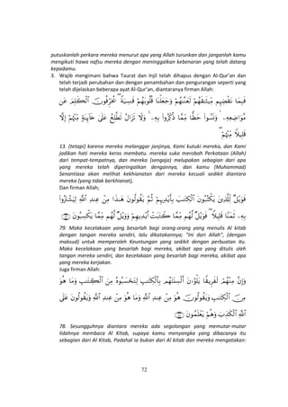 72
putuskanlah perkara mereka menurut apa yang Allah turunkan dan janganlah kamu
mengikuti hawa nafsu mereka dengan meninggalkan kebenaran yang telah datang
kepadamu.
3. Wajib mengimani bahwa Taurat dan Injil telah dihapus dengan Al-Qur’an dan
telah terjadi perubahan dan dengan penambahan dan pengurangan seperti yang
telah dijelaskan beberapa ayat Al-Qur’an, diantaranya firman Allah:
$yϑÎ6sùΝÍκÅÕø)tΡöΝßγs)≈sV‹ÏiΒöΝßγ≈¨Ζyès9$oΨù=yèy_uρöΝßγt/θè=è%Zπu‹Å¡≈s%(šχθèùÌhptä†zΟÎ=x6ø9$#tã
ÏµÏèÅÊ#uθ¨Β (#θÝ¡nΣuρ$yàym$£ϑÏiΒ(#ρãÏj.èŒÏµÎ/4ŸωuρãΑ#t“s?ßìÎ=©Üs?4’n?tã7πoΨÍ←!%s{öΝåκ÷]ÏiΒžωÎ)
Wξ‹Î=s%öΝåκ÷]ÏiΒ(
13. (tetapi) karena mereka melanggar janjinya, Kami kutuki mereka, dan Kami
jadikan hati mereka keras membatu. mereka suka merobah Perkataan (Allah)
dari tempat-tempatnya, dan mereka (sengaja) melupakan sebagian dari apa
yang mereka telah diperingatkan dengannya, dan kamu (Muhammad)
Senantiasa akan melihat kekhianatan dari mereka kecuali sedikit diantara
mereka (yang tidak berkhianat),
Dan firman Allah;
×≅÷ƒuθsùtÏ%©#Ïj9tβθç7çFõ3tƒ|=≈tGÅ3ø9$#öΝÍκ‰Ï‰÷ƒr'Î/§ΝèOtβθä9θà)tƒ#x‹≈yδôÏΒÏ‰ΨÏã«!$#(#ρçŽtIô±uŠÏ9
ÏµÎ/$YΨyϑrOWξŠÎ=s%(×≅÷ƒuθsùΝßγ©9$£ϑÏiΒôMt6tGŸ2öΝÍγƒÏ‰÷ƒr&×≅÷ƒuρuρΝßγ©9$£ϑÏiΒtβθç7Å¡õ3tƒ∩∠®∪
79. Maka kecelakaan yang besarlah bagi orang-orang yang menulis Al kitab
dengan tangan mereka sendiri, lalu dikatakannya; "Ini dari Allah", (dengan
maksud) untuk memperoleh Keuntungan yang sedikit dengan perbuatan itu.
Maka kecelakaan yang besarlah bagi mereka, akibat apa yang ditulis oleh
tangan mereka sendiri, dan kecelakaan yang besarlah bagi mereka, akibat apa
yang mereka kerjakan.
Juga firman Allah:
¨βÎ)uρóΟßγ÷ΖÏΒ$Z)ƒÌx s9tβ…âθù=tƒΟßγtFt⊥Å¡ø9r&É=≈tFÅ3ø9$$Î/çνθç7|¡óstGÏ9zÏΒÉ=≈tGÅ6ø9$#$tΒuρuθèδ
š∅ÏΒÉ=≈tGÅ3ø9$#šχθä9θà)tƒuρuθèδôÏΒÏ‰ΨÏã«!$#$tΒuρuθèδôÏΒÏ‰ΨÏã«!$#tβθä9θà)tƒuρ’n?tã
«!$#z>É‹s3ø9$#öΝèδuρtβθßϑn=ôètƒ∩∠∇∪
78. Sesungguhnya diantara mereka ada segolongan yang memutar-mutar
lidahnya membaca Al Kitab, supaya kamu menyangka yang dibacanya itu
sebagian dari Al Kitab, Padahal ia bukan dari Al kitab dan mereka mengatakan:
 
