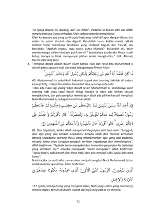 73
"Ia (yang dibaca itu datang) dari sisi Allah", Padahal ia bukan dari sisi Allah.
mereka berkata Dusta terhadap Allah sedang mereka mengetahui.
Oleh karenanya apa yang sahih pada keduanya telah dihapus dengan Islam, dan
selain itu sudah dirubah dan diganti. Rasulullah suatu ketika marah tatkala
melihat Umar membawa lembaran yang terdapat bagian dari Taurat, lalu
bersabda: “Apakah engkau ragu wahai putra Khattab?! Bukankah aku telah
membawanya dalam keadaan putih bersih? Seandainya saudaraku Musa masih
hidup niscaya ia tidak mempunyai pilihan selain mengikutiku.” (HR. Ahmad,
Darimi dan yang lain)
4. Termasuk pokok akidah dalam Islam bahwa nabi dan rasul kita Muhammad
adalah penutup para nabi dan rasul sebagaimana firman Allah:
$¨Βtβ%x.î‰£ϑptèΧ!$t/r&7‰tnr&ÏiΒöΝä3Ï9%y`Íh‘Å3≈s9uρtΑθß™§‘«!$#zΟs?$yzuρz↵ÍhŠÎ;¨Ψ9$#3
40. Muhammad itu sekali-kali bukanlah bapak dari seorang laki-laki di antara
kamu[1223]., tetapi Dia adalah Rasulullah dan penutup nabi-nabi.
Tidak ada rsaul lagi y6ang wajib diikuƟ selain Muhammad , seandainya salah
seorang nabi atau rasul masih hidup niscaya ia tidak ada oilihan kecuali
mengikutinya, dan para pengikut mereka pun tidak ada pilihan kecuali mengikuti
Nabi Muhammad , sebagaimana firman Allah:
øŒÎ)uρx‹s{r&ª!$#t,≈sW‹ÏΒz↵ÍhŠÎ;¨Ψ9$#!$yϑs9Νà6çG÷s?#u™ÏiΒ5=≈tGÅ27πyϑõ3Ïmuρ¢ΟèOöΝà2u™!%y`
×Αθß™u‘×−Ïd‰|Á•Β$yϑÏj9öΝä3yètΒ£ãΨÏΒ÷σçGs9ÏµÎ/…çµΡãÝÁΨtGs9uρ4tΑ$s%óΟè?ö‘tø%r&u™ôΜè?õ‹s{r&uρ4’n?tã
öΝä3Ï9≡sŒ“Ìô¹Î)((#þθä9$s%$tΡö‘tø%r&4tΑ$s%(#ρß‰pκô−$$sùO$tΡr&uρΝä3yètΒzÏiΒtÏ‰Îγ≈¤±9$#∩∇⊇∪
81. Dan (ingatlah), keƟka Allah mengambil Perjanjian dari Para nabi: "Sungguh,
apa saja yang aku berikan kepadamu berupa kitab dan Hikmah kemudian
datang kepadamu seorang Rasul yang membenarkan apa yang ada padamu,
niscaya kamu akan sungguh-sungguh beriman kepadanya dan menolongnya".
Allah berfirman: "Apakah kamu mengakui dan menerima perjanjian-Ku terhadap
yang demikian itu?" mereka menjawab: "Kami mengakui". Allah berfirman:
"Kalau begitu saksikanlah (hai Para Nabi) dan aku menjadi saksi (pula) bersama
kamu".
Nabi Isa jika turun di akhir zaman akan menjadi pengikut Nabi Muhammad dan
melaksanakan syariatnya. Allah berfirman:
tÏ%©!$#šχθãèÎ7−FtƒtΑθß™§9$#¢©É<¨Ζ9$#¥_ÍhΓW{$#“Ï%©!$#…çµtΡρß‰Ågs†$¹/θçGõ3tΒöΝèδy‰ΨÏã’Îû
Ïπ1u‘öθ−G9$#È≅‹ÅgΥM}$#uρ
157. (yaitu) orang-orang yang mengikut rasul, Nabi yang Ummi yang (namanya)
mereka dapati tertulis di dalam Taurat dan Injil yang ada di sisi mereka,
 