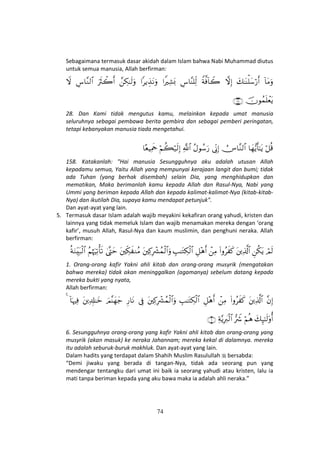 74
Sebagaimana termasuk dasar akidah dalam Islam bahwa Nabi Muhammad diutus
untuk semua manusia, Allah berfirman:
!$tΒuρy7≈oΨù=y™ö‘r&žωÎ)Zπ©ù!$Ÿ2Ä¨$¨Ψ=Ïj9#ZŽÏ±o0#ƒÉ‹tΡuρ£Å3≈s9uρuŽsYò2r&Ä¨$¨Ζ9$#Ÿω
šχθßϑn=ôètƒ∩⊄∇∪
28. Dan Kami tidak mengutus kamu, melainkan kepada umat manusia
seluruhnya sebagai pembawa berita gembira dan sebagai pemberi peringatan,
tetapi kebanyakan manusia tiada mengetahui.
ö≅è%$yγ•ƒr'≈tƒÚZ$¨Ζ9$#’ÎoΤÎ)ãΑθß™u‘«!$#öΝà6ö‹s9Î)$èŠÏΗsd
158. Katakanlah: "Hai manusia Sesungguhnya aku adalah utusan Allah
kepadamu semua, Yaitu Allah yang mempunyai kerajaan langit dan bumi; tidak
ada Tuhan (yang berhak disembah) selain Dia, yang menghidupkan dan
mematikan, Maka berimanlah kamu kepada Allah dan Rasul-Nya, Nabi yang
Ummi yang beriman kepada Allah dan kepada kalimat-kalimat-Nya (kitab-kitab-
Nya) dan ikutilah Dia, supaya kamu mendapat petunjuk".
Dan ayat-ayat yang lain.
5. Termasuk dasar Islam adalah wajib meyakini kekafiran orang yahudi, kristen dan
lainnya yang tidak memeluk Islam dan wajib menamakan mereka dengan ‘orang
kafir’, musuh Allah, Rasul-Nya dan kaum muslimin, dan penghuni neraka. Allah
berfirman:
óΟs9Çä3tƒtÏ%©!$#(#ρãx x.ôÏΒÈ≅÷δr&É=≈tGÅ3ø9$#tÏ.ÎŽô³ßϑø9$#uρtÅj3x ΖãΒ4©®LymãΝåκuŽÏ?ù's?èπuΖÉit7ø9$#
1. Orang-orang kafir Yakni ahli kitab dan orang-orang musyrik (mengatakan
bahwa mereka) tidak akan meninggalkan (agamanya) sebelum datang kepada
mereka bukti yang nyata,
Allah berfirman:
¨βÎ)tÏ%©!$#(#ρãx x.ôÏΒÈ≅÷δr&É=≈tGÅ3ø9$#tÏ.ÎŽô³ßϑø9$#uρ’ÎûÍ‘$tΡzΟ¨Ψyγy_tÏ$Î#≈yz!$pκŽÏù4
y7Í×≈s9'ρé&öΝèδ•ŽŸ°Ïπ−ƒÎŽy9ø9$#∩∉∪
6. Sesungguhnya orang-orang yang kafir Yakni ahli kitab dan orang-orang yang
musyrik (akan masuk) ke neraka Jahannam; mereka kekal di dalamnya. mereka
itu adalah seburuk-buruk makhluk. Dan ayat-ayat yang lain.
Dalam hadits yang terdapat dalam Shahih Muslim Rasulullah bersabda:
“Demi jiwaku yang berada di tangan-Nya, tidak ada seorang pun yang
mendengar tentangku dari umat ini baik ia seorang yahudi atau kristen, lalu ia
mati tanpa beriman kepada yang aku bawa maka ia adalah ahli neraka.”
 