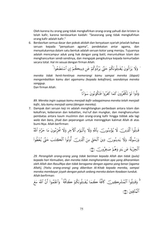 75
Oleh karena itu orang yang tidak mengkafirkan orang-orang yahudi dan kristen ia
telah kafir, karena berdasarkan kaidah: “Seseorang yang tidak mengkafirkan
orang kafir adalah kafir.”
6. Berdasrkan semua dasar dan pokok akidah dan kenyataan syariah jelaslah bahwa
seruan kepada “penyatuan agama”, pendekatan antar agama, dan
menyatukannya dalam satu bentuk adalah seruan kotor yang menipu. Tujuannya
adalah mencampur aduk yang hak dengan yang batil, meruntuhkan Islam dan
menghancurkan sendi-sendinya, dan mengajak pengikutnya kepada kemurtadan
secara total. Hal ini sesuai dengan firman Allah:
yŸωuρtβθä9#t“tƒöΝä3tΡθè=ÏG≈s)ãƒ4©®LymöΝä.ρ–ŠãtƒtãöΝà6ÏΖƒÏŠÈβÎ)(#θãè≈sÜtGó™$#4
mereka tidak henti-hentinya memerangi kamu sampai mereka (dapat)
mengembalikan kamu dari agamamu (kepada kekafiran), seandainya mereka
sanggup.
Dan firman Allah:
(#ρ–Šuρöθs9tβρãà õ3s?$yϑx.(#ρãx x.tβθçΡθä3tFsù[™!#uθy™(
89. Mereka ingin supaya kamu menjadi kafir sebagaimana mereka telah menjadi
kafir, lalu kamu menjadi sama (dengan mereka).
7. Dampak dari seruan keji ini adalah menghilangkan perbedaan antara Islam dan
kekafiran, kebenaran dan kebatilan, ma’ruf dan mungkar, dan menghancurkan
pembatas antara kaum muslimin dan orang-orang kafir hingga tiddak ada lagi
wala dan bara, jihad dan peperangan untuk meninggikan kalimat Allah di atas
bumi-Nya. Allah berfirman:
(#θè=ÏG≈s%šÏ%©!$#ŸωšχθãΖÏΒ÷σãƒ«!$$Î/ŸωuρÏΘöθu‹ø9$$Î/ÌÅzFψ$#ŸωuρtβθãΒÌhptä†$tΒtΠ§ymª!$#
…ã&è!θß™u‘uρŸωuρšχθãΨƒÏ‰tƒtÏŠÈd,ysø9$#zÏΒšÏ%©!$#(#θè?ρé&|=≈tFÅ6ø9$#4©®Lym(#θäÜ÷èãƒ
sπtƒ÷“Éfø9$#tã7‰tƒöΝèδuρšχρãÉó≈|¹∩⊄®∪
29. Perangilah orang-orang yang tidak beriman kepada Allah dan tidak (pula)
kepada hari Kemudian, dan mereka tidak mengharamkan apa yang diharamkan
oleh Allah dan RasulNya dan tidak beragama dengan agama yang benar (agama
Allah), (Yaitu orang-orang) yang diberikan Al-Kitab kepada mereka, sampai
mereka membayar jizyah dengan patuh sedang mereka dalam Keadaan tunduk.
Allah berfirman:
¨4(#θè=ÏG≈s%uρšÅ2ÎŽô³ßϑø9$#Zπ©ù!%x.$yϑŸ2öΝä3tΡθè=ÏG≈s)ãƒZπ©ù!$Ÿ24(#þθßϑn=÷æ$#uρ¨βr&©!$#yìtΒ
tÉ)−GãΚø9$#∩⊂∉∪
 