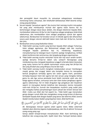 76
dan perangilah kaum musyrikin itu semuanya sebagaimana merekapun
memerangi kamu semuanya, dan ketahuilah bahwasanya Allah beserta orang-
orang yang bertakwa.
8. Seruan kepada “penyatuan agama” jika muncul dari seorang muslim merupakan
hal yang jelas membuatnya murtad dari agama Islam karena hal itu
bertentangan dengan dasar-dasar akidah, rela dengan kekufuran kepada Allah,
membatalkan kebenaran Al-Qur’an dan fungsinya sebagai penghapus kitab-kitab
sebelumnya, dan membatalkan islam sebagai penghapus syariat dan agama
sebelumnya. Berdasarkan hal tersebut seruan ini ditolak agama dan diharamkan
secara pasti dengan seluruh dalil-dalil dalam Islam baik dari Al-Qur’an, Sunnah
dan ijma.
9. Berdasarkan semua yang disebutkan diatas:
A. Tidak boleh seorang muslim yang beriman kepada Allah sebagai Tuhannya,
Islam sebagai agamanya, dan Muhammad sebagai nabi dan rasulnya
mengajak kepada pemikiran keji ini, mendorong kepadanya,
menyebarkannya ke kalangan kaum muslimin apalagi mengikutinya, terlibat
dalam konferensi dan seminarnya, dan bergabung dengan organisasinya.
B. Tidak boleh seorang muslim mencetak Taurat dan Injil secar sendiri-sendiri,
apalagi bersama Al-Qur’an dalam satu sampul!! Barangsiapa yang
melakukannya atau mengajak kepadanya sungguh ia berada dalam kesesatan
yang nyata; karena hal itu adalah mencampur antara yang hak (Al-Qur’an)
dan yang dirubah atau yang dihapus (Taurat dan Injil)
C. Tidak boleh seorang muslim mengikuti melaksanakan seruan ‘membangun
masjid, gereja, dan sinsgog’ dalam satu komplek; karena itu merupakan
bentuk pengakuan terhadap agama lain selain agama Islam, penolakan
terhadap kejayaan Islam dari agama lain dan seruan yang mengakui bahwa
gama itu ada tiga semua penduduk bumi boleh memeluk salah satu dari
ketiga agama tersebut, semuanya sama dan Islam bukan penghapus agama-
agama sebelumnya. Hal ini tidak diragukan lagi pengakuan dan keyakinan
seperti ini merupakan bentuk kekafiran dan kesesatan; karena menyalahi
nash-nash Al-Qur’an, Sunnah dan kesepakatan muslimin yang sudah jelas
dan mengakui bahwa penyelewengan kaum yahudi dan kristen berasal dari
Allah –maha suci Allah dari hal seperti itu-. Tidak boleh juga menamakan
gereja dengan rumah Allah dan mengatakan orang-orang kristen di dlamnya
beribadah kepada Alah dengan ibadah yang benar dan diterima Allah; karena
ibadah mereka bukan ibadah yang diajarkan Islam, Allah berfirman:
tΒuρÆ tGö;tƒuŽöxîÄΝ≈n=ó™M}$#$YΨƒÏŠn=sùŸ≅t6ø)ãƒçµ÷ΨÏΒuθèδuρ’ÎûÍοtÅzFψ$#zÏΒzƒÌÅ¡≈y‚ø9$#∩∇∈∪
85. Barangsiapa mencari agama selain agama Islam, Maka sekali-kali
tidaklah akan diterima (agama itu)daripadanya, dan Dia di akhirat Termasuk
orang-orang yang rugi.
Gereja adalah tempat-tempat menyekutukan Allah. Kami berlindung dari
kekafiran dan orang-orang kafir. Syekh Islam Ibnu Taimiyah berkata dalam
 