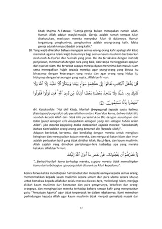 77
kitab Majmu Al-Fatawa: “Gereja-gereja bukan merupakan rumah Allah.
Rumah Allah adalah masjid-masjid. Gereja adalah rumah tempat Allah
disekutukan, meskipun mereka menyebut Allah di dalamnya. Rumah
tergantung penghuninya, penghuninya adalah orang-orang kafir. Maka
gereja adalah tempat ibadah orang kafir.”
10. Yang wajib diketahui bahwa mengajak semua orang-orang kafir apalagi ahli kitab
memeluk agama Islam wajib hukumnya bagi semua kaum muslimin berdasarkan
nash-nash Al-Qur’an dan Sunnah yang jelas. Hal itu terlaksana dengan metode
penjelasan, membantah dengan cara yang baik, dan tanpa meninggalkan apapun
dari syariat Islam. Hal tersebut supaya mereka dapat menerima dan masuk Islam
serta menegakkan hujah kepada mereka; agar orang-orang yang binasa itu
binasanya dengan keterangan yang nyata dan agar orang yang hidup itu
hidupnya dengan keterangan yang nyata., Allah berfirman:
ö≅è%Ÿ≅÷δr'≈tƒÉ=≈tGÅ3ø9$#(#öθs9$yès?4’n<Î)7πyϑÎ=Ÿ2¥™!#uθy™$uΖoΨ÷t/ö/ä3uΖ÷t/uρžωr&y‰ç7÷ètΡžωÎ)©!$#Ÿωuρ
x8ÎŽô³èΣÏµÎ/$↔ø‹x©Ÿωuρx‹Ï‚−Gtƒ$uΖàÒ÷èt/$³Ò÷èt/$/$t/ö‘r&ÏiΒÈβρßŠ«!$#4βÎ*sù(#öθ©9uθs?(#θä9θà)sù
(#ρß‰yγô©$#$Ρr'Î/šχθßϑÎ=ó¡ãΒ∩∉⊆∪
64. Katakanlah: "Hai ahli Kitab, Marilah (berpegang) kepada suatu kalimat
(ketetapan) yang tidak ada perselisihan antara Kami dan kamu, bahwa tidak kita
sembah kecuali Allah dan tidak kita persekutukan Dia dengan sesuatupun dan
tidak (pula) sebagian kita menjadikan sebagian yang lain sebagai Tuhan selain
Allah". jika mereka berpaling Maka Katakanlah kepada mereka: "Saksikanlah,
bahwa Kami adalah orang-orang yang berserah diri (kepada Allah)".
Adapun berdebat, bertemu, dan berdialog dengan mereka untuk mengikuti
keinginan dan mewujudkan tujuan mereka, dan mengurai ikatan Islam dan iman
adalah perbuatan batil yang tidak diridhai Allah, Rasul-Nya, dan kaum muslimin.
Allah sajalah yang dimohon pertolongan-Nya terhadap apa yang mereka
katakan. Allah berfirman:
öΝèδö‘x‹÷n$#uρβr&š‚θãΖÏFø tƒ.tãÇÙ÷èt/!$tΒtΑt“Ρr&ª!$#y7ø‹s9Î)
"…Berhati-hatilah kamu terhadap mereka, supaya mereka tidak memalingkan
kamu dari sebahagian apa yang telah diturunkan Allah kepadamu".
Komisi fatwa ketika menetapkan hal tersebut dan menjelaskannya kepada semua orang,
memerintahkan kepada kaum muslimin secara umum dan para ulama secara khusus
untuk bertakwa kepada Allah dan selalu merasa diawasi-Nya, melindungi Islam, menjaga
akidah kaum muslimin dari kesesatan dan para penyerunya, kekafiran dan orang-
orangnya, dan mengingatkan mereka terhadap bahaya seruan kafir yang menyesatkan
yaitu “Persatuan Agama” agar tidak terperosok ke dalam jebakannya. Kami memohon
perlindungan kepada Allah agar kaum muslimin tidak menjadi penyebab masuk dan
 