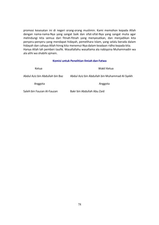 78
promosi kesesatan ini di negeri orang-orang muslimin. Kami memohon kepada Allah
dengan nama-nama-Nya yang sangat baik dan sifat-sifat-Nya yang sangat mulia agar
melindungi kita semua dari fitnah-fitnah yang menyesatkan, dan menjadikan kita
penyeru-penyeru yang mendapat hidayah, pemelihara Islam, yang selalu berada dalam
hidayah dan cahaya Allah hinng kita menemui-Nya dalam keadaan ridho kepada kita.
Hanya Allah lah pemberi taufik. Wasallallahu wasallama ala nabiyyina Muhammadin wa
ala alihi wa shabihi ajmain.
Komisi untuk Penelitian Ilmiah dan Fatwa
Ketua Wakil Ketua
Abdul Aziz bin Abdullah bin Baz Abdul Aziz bin Abdullah bin Muhammad Al-Syekh
Anggota Anggota
Saleh bin Fauzan Al-Fauzan Bakr bin Abdullah Abu Zaid
 
