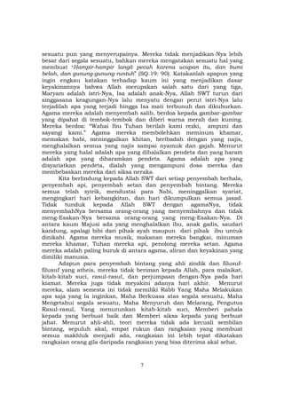 7
sesuatu pun yang menyerupainya. Mereka tidak menjadikan-Nya lebih
besar dari segala sesuatu, bahkan mereka mengatakan sesuatu hal yang
membuat “Hampir-hampir langit pecah karena ucapan itu, dan bumi
belah, dan gunung-gunung runtuh” (SQ.19: 90). Katakanlah apapun yang
ingin engkau katakan terhadap kaum ini yang menjadikan dasar
keyakinannya bahwa Allah merupakan salah satu dari yang tiga,
Maryam adalah istri-Nya, Isa adalah anak-Nya, Allah SWT turun dari
singgasana keagungan-Nya lalu menyatu dengan perut istri-Nya lalu
terjadilah apa yang terjadi hingga Isa mati terbunuh dan dikuburkan.
Agama mereka adalah menyembah salib, berdoa kepada gambar-gambar
yang dipahat di tembok-tembok dan diberi warna merah dan kuning.
Mereka berdoa: “Wahai Ibu Tuhan berilah kami rezki, ampuni dan
sayangi kami.” Agama mereka membolehkan meminum khamar,
memakan babi, meninggalkan khitan, beribadah dengan yang najis,
menghalalkan semua yang najis sampai nyamuk dan gajah. Menurut
mereka yang halal adalah apa yang dihalalkan pendeta dan yang haram
adalah apa yang diharamkan pendeta. Agama adalah apa yang
disyariatkan pendeta, dialah yang mengampuni dosa mereka dan
membebaskan mereka dari siksa neraka.
Kita berlindung kepada Allah SWT dari setiap penyembah berhala,
penyembah api, penyembah setan dan penyembah bintang. Mereka
semua telah syirik, mendustai para Nabi, meninggalkan syariat,
mengingkari hari kebangkitan, dan hari dikumpulkan semua jasad.
Tidak tunduk kepada Allah SWT dengan agamaNya, tidak
menyembahNya bersama orang-orang yang menyembahnya dan tidak
meng-Esakan-Nya bersama orang-orang yang meng-Esakan-Nya. Di
antara kaum Majusi ada yang menghalalkan ibu, anak gadis, saudari
kandung, apalagi bibi dari pihak ayah maupun dari pihak ibu untuk
dinikahi. Agama mereka musik, makanan mereka bangkai, minuman
mereka khamar, Tuhan mereka api, penolong mereka setan. Agama
mereka adalah paling buruk di antara agama, aliran dan keyakinan yang
dimiliki manusia.
Adapun para penyembah bintang yang ahli zindik dan filusuf-
filusuf yang atheis, mereka tidak beriman kepada Allah, para malaikat,
kitab-kitab suci, rasul-rasul, dan perjumpaan dengan-Nya pada hari
kiamat. Mereka juga tidak meyakini adanya hari akhir. Menurut
mereka, alam semesta ini tidak memiliki Rabb Yang Maha Melakukan
apa saja yang Ia inginkan, Maha Berkuasa atas segala sesuatu, Maha
Mengetahui segala sesuatu, Maha Menyuruh dan Melarang, Pengutus
Rasul-rasul, Yang menurunkan kitab-kitab suci, Memberi pahala
kepada yang berbuat baik dan Memberi siksa kepada yang berbuat
jahat. Menurut ahli-ahli, teori mereka tidak ada kecuali sembilan
bintang, sepuluh akal, empat rukun dan rangkaian yang membuat
semua makhluk menjadi ada, rangkaian ini lebih tepat dikatakan
rangkaian orang gila daripada rangkaian yang bisa diterima akal sehat.
 