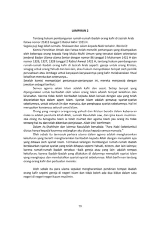 79
LAMPIRAN 2
Tentang hukum pembangunan rumah-rumah ibadah orang kafir di Jazirah Arab
Fatwa nomor 21413 tanggal 1 Rabiul Akhir 1321 H.
Segala puji bagi Allah semata. Shalawat dan salam kepada Nabi terkahir. Wa ba’d:
Komisi Penelitian Ilmiah dan Fatwa telah meneliti pertanyaan yang disampaikan
oleh beberapa orang kepada Yang Mulia Mufti Umum yang tercatat dalam sekretariat
jenderal Badan Ulama-ulama Senior dengan nomor 86 tanggal 5 Muharram 1421 H dan
nomor 1326, 1327, 1328 tanggal 2 Rabiul Awwal 1421 H, tentang hukum pembangunan
rumah-rumah ibadah orang kafir di Jazirah Arab seperti: gereja untuk orang Kristen,
sinagog untuk orang Yahudi dan lain-lain, atau hukum menyediakan tempat oleh pemilik
perusahaan atau lembaga untuk karyawan-karyawannya yang kafir melaksanakan ritual
kekafiran mereka dan seterusnya…
Setelah komisi mempelajari pertanyaan-pertanyaan ini, mereka menjawab dengan
jawaban sebagai berikut:
Semua agama selain Islam adalah kafir dan sesat. Setiap tempat yang
dipergunakan untuk beribadah oleh selain orang Islam adalah tempat kekafiran dan
kesesatan. Karena tidak boleh beribadah kepada Allah kecuali dengan apa yang telah
disyariatkan-Nya dalam agam Islam. Syariat Islam adalah penutup syariat-syariat
sebelumnya, untuk seluruh jin dan manusia, dan penghapus syariat sebelumnya. Hal ini
merupakan konsensus seluruh umat Islam.
Orang yang mengira orang-orang yahudi dan Kristen berada dalam kebenaran
maka ia adalah pendusta kitab Allah, sunnah Rasulullah saw, dan ijma kaum muslimin.
Jika orang itu beragama Islam ia telah murtad dari agama Islam jika orang itu tidak
tentang hal itu dan telah diberikan penjelasan. Allah SWT berfirman:
Dalam As-Shahihain dan lainnya Rasulullah bersabda: “Para Nabi (sebelumku)
diutus hanya kepada kaumnya sedangkan aku diutus kepada semua manusia.”
Oleh sebab itu termasuk perkara utama dalam agama adalah mengharamkan
kekufuran yang berarti mengharamkan beribadah kepada Allah dengan menyalahi apa
yang dibawa oleh syariat Islam. Termasuk larangan membangun rumah-rumah ibadah
berdasarkan syariat-syariat yang telah dihapus seperti Yahudi, Kristen, dan lain-lainnya;
karena rumah-rumah ibadah tersebut –baik gereja atau yang lain- adalah tempat
kekufuran; karena ibadah-ibadah yang dilakukan di dalamnya menyalahi syariat islam
yang menghapus dan membatalkan syariat-syariat sebelumnya. Allah berfirman tentang
orang-orang kafir dan perbuatan mereka:
Oleh sebab itu para ulama sepakat mengharamkan pendirian tempat ibadah
orang kafir seperti gereja di negeri Islam dan tidak boleh ada dua kiblat dalam satu
negeri di negeri-negeri kaum muslimin.
 