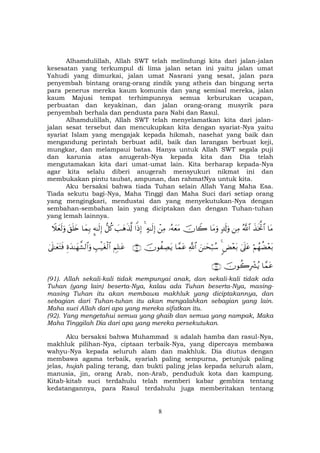 8
Alhamdulillah, Allah SWT telah melindungi kita dari jalan-jalan
kesesatan yang terkumpul di lima jalan setan ini yaitu jalan umat
Yahudi yang dimurkai, jalan umat Nasrani yang sesat, jalan para
penyembah bintang orang-orang zindik yang atheis dan bingung serta
para penerus mereka kaum komunis dan yang semisal mereka, jalan
kaum Majusi tempat terhimpunnya semua keburukan ucapan,
perbuatan dan keyakinan, dan jalan orang-orang musyrik para
penyembah berhala dan pendusta para Nabi dan Rasul.
Alhamdulillah, Allah SWT telah menyelamatkan kita dari jalan-
jalan sesat tersebut dan mencukupkan kita dengan syariat-Nya yaitu
syariat Islam yang mengajak kepada hikmah, nasehat yang baik dan
mengandung perintah berbuat adil, baik dan larangan berbuat keji,
mungkar, dan melampaui batas. Hanya untuk Allah SWT segala puji
dan karunia atas anugerah-Nya kepada kita dan Dia telah
mengutamakan kita dari umat-umat lain. Kita berharap kepada-Nya
agar kita selalu diberi anugerah mensyukuri nikmat ini dan
membukakan pintu taubat, ampunan, dan rahmatNya untuk kita.
Aku bersaksi bahwa tiada Tuhan selain Allah Yang Maha Esa.
Tiada sekutu bagi-Nya, Maha Tinggi dan Maha Suci dari setiap orang
yang mengingkari, mendustai dan yang menyekutukan-Nya dengan
sembahan-sembahan lain yang diciptakan dan dengan Tuhan-tuhan
yang lemah lainnya.
$tΒx‹sƒªB$#ª!$#ÏΒ7$s!uρ$tΒuρšχ%Ÿ2…çµyètΒôÏΒ>µ≈s9Î)4#]ŒÎ)|=yδs%©!‘≅ä.¥µ≈s9Î)$yϑÎ/t,n=y{Ÿξyès9uρ
öΝßγàÒ÷èt/4’n?tã<Ù÷èt/4z≈ysö6ß™«!$#$£ϑtãšχθà ÅÁtƒ∩®⊇∪ÄΝÎ=≈tãÉ=ø‹tóø9$#Íοy‰≈yγ¤±9$#uρ4’n?≈yètFsù
$£ϑtãšχθà2ÎŽô³ãƒ∩®⊄∪
(91). Allah sekali-kali tidak mempunyai anak, dan sekali-kali tidak ada
Tuhan (yang lain) beserta-Nya, kalau ada Tuhan beserta-Nya, masing-
masing Tuhan itu akan membawa makhluk yang diciptakannya, dan
sebagian dari Tuhan-tuhan itu akan mengalahkan sebagian yang lain.
Maha suci Allah dari apa yang mereka sifatkan itu.
(92). Yang mengetahui semua yang ghaib dan semua yang nampak, Maka
Maha Tinggilah Dia dari apa yang mereka persekutukan.
Aku bersaksi bahwa Muhammad adalah hamba dan rasul-Nya,
makhluk pilihan-Nya, ciptaan terbaik-Nya, yang dipercaya membawa
wahyu-Nya kepada seluruh alam dan makhluk. Dia diutus dengan
membawa agama terbaik, syariah paling sempurna, petunjuk paling
jelas, hujah paling terang, dan bukti paling jelas kepada seluruh alam,
manusia, jin, orang Arab, non-Arab, penduduk kota dan kampung.
Kitab-kitab suci terdahulu telah memberi kabar gembira tentang
kedatangannya, para Rasul terdahulu juga memberitakan tentang
 
