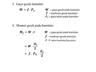 3. Gaya gesek bantalan: 
푾 = 풇 . 푷풐 푾 = gaya gesek pada bantalan 
풇 = koefisien gesek bantalan 
푷풐 = gaya tekan pada bantalan 
4. Momen gesek pada bantalan: 
푴풇 = 푾 . 풓 푾 = gaya gesek pada bantalan 
풇 = koefisien gesek bantalan 
풓 = radius bantalan/tap poros 
= 푾 . 
풅풐 
ퟐ 
= 풇 . 푷ퟎ . 
풅풐 
ퟐ 
 