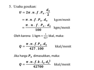 5. Usaha gesekan: 
푼 = ퟐ흅 . 풏 . 풇 . 푷풐 . 
풅풐 
ퟐ 
= 흅 . 풏 . 풇 . 푷풐 . 풅풐 kgcm/menit 
= 
흅 . 풏 . 풇 . 푷풐 . 풅풐 
ퟏퟎퟎ 
kgm/menit 
Oleh karena 1 kgm = 
1 
427 
kkal, maka: 
푸 = 
흅 . 풏 . 풇. 푷풐 . 풅풐 
ퟒퟐퟕ . ퟏퟎퟎ 
kkal/menit 
Jika harga 푷풐 dimasukkan, maka: 
푸 = 
흅 . 풏 . 풇. 풌 . 풍풐 
ퟐ 
. 풅풐 
ퟒퟐퟕퟎퟎ 
kkal/menit 
 