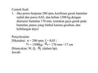 Contoh Soal: 
1. Jika poros berputar 200 rpm, koefisien gesek bantalan 
radial dan poros 0,03, dan beban 1500 kg dengan 
diameter bantalan 170 mm, tentukan gaya gesek pada 
bantalan, panas yang timbul karena gesekan, dan 
kehilangan daya! 
Penyelesaian: 
Diketahui: n = 200 rpm; f = 0,03 ; 
푃표 푑표 
= 1500kg; = 170 mm =17 cm 
푁푓 
Ditanyakan: W, Q, (dalam hp). 
Jawab: 
 