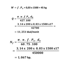 푾 = 풇 . 푷풐 = 0,03 x 1500 = 45 kg 
푸 = 
= 
푵풇 = 
흅 . 풏 . 풇. 푷풐 
. 풅ퟎ 
ퟒퟐퟕ. ퟏퟎퟎ 
ퟑ, ퟏퟒ 퐱 ퟐퟎퟎ 퐱 ퟎ, ퟎퟑ 퐱 ퟏퟓퟎퟎ 퐱ퟏퟕ 
ퟒퟐퟕퟎퟎ 
흅 . 풏 . 풇 . 푷풐 . 풅풐 
ퟔퟎ . ퟕퟓ . ퟏퟎퟎ 
= 
ퟑ, ퟏퟒ 퐱 ퟐퟎퟎ 퐱 ퟎ, ퟎퟑ 퐱 ퟏퟓퟎퟎ 퐱ퟏퟕ 
ퟒퟓퟎퟎퟎퟎ 
= ퟏ, ퟎퟔퟕ hp. 
= 
= ퟏퟏ, ퟐퟓퟏ kkal/menit 
 