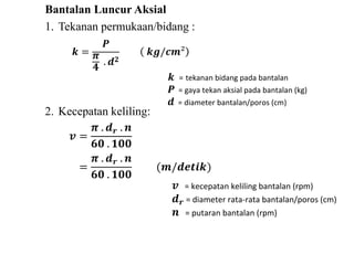 Bantalan Luncur Aksial 
1. Tekanan permukaan/bidang : 
풌 = 
푷 
흅 
ퟒ 
. 풅ퟐ 
풌품/풄풎² 
2. Kecepatan keliling: 
풌 = tekanan bidang pada bantalan 
푷 = gaya tekan aksial pada bantalan (kg) 
풅 = diameter bantalan/poros (cm) 
풗 = 
흅 . 풅풓 . 풏 
ퟔퟎ . ퟏퟎퟎ 
= 
흅 . 풅풓 . 풏 
ퟔퟎ . ퟏퟎퟎ 
(풎/풅풆풕풊풌) 
풗 = kecepatan keliling bantalan (rpm) 
풅풓 = diameter rata-rata bantalan/poros (cm) 
풏 = putaran bantalan (rpm) 
 