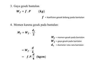 3. Gaya gesek bantalan: 
푾풇 = 풇 . 푷 (풌품) 
풇 = koefisien gesek bidang pada bantalan 
4. Momen karena gesek pada bantalan: 
푴풇 = 푾풇 . 
풅풓 
ퟐ 
푴풇 = momen gesek pada bantalan 
푾풇 = gaya gesek pada bantalan 
풅풓 = diameter rata-rata bantalan 
= 푾풇 . 
풅 
ퟒ 
= 풇. 푷. 
풅 
ퟒ 
(퐤퐠퐜퐦) 
 