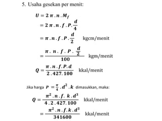 푼 = ퟐ 흅 . 풏 . 푴풇 
= ퟐ 흅 . 풏 . 풇 . 푷. 
풅 
ퟒ 
= 흅 . 풏 . 풇 . 푷 . 
풅 
ퟐ 
kgcm/menit 
= 
흅 . 풏 . 풇 . 푷 . 
풅 
ퟐ 
ퟏퟎퟎ 
kgm/menit 
푸 = 
흅 . 풏 . 풇. 푷. 풅 
ퟐ . ퟒퟐퟕ. ퟏퟎퟎ 
kkal/menit 
Jika harga 푷 = 흅 
ퟒ 
. 풅ퟐ . 풌 dimasukkan, maka: 
푸 = 
흅ퟐ . 풏 . 풇. 풌 . 풅ퟑ 
ퟒ . ퟐ . ퟒퟐퟕ. ퟏퟎퟎ 
kkal/menit 
= 
흅ퟐ . 풏 . 풇. 풌 . 풅ퟑ 
ퟑퟒퟏퟔퟎퟎ 
kkal/menit 
5. Usaha gesekan per menit: 
 