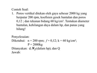 Contoh Soal: 
1. Poros vertikal ditekan oleh gaya sebesar 2000 kg yang 
berputar 200 rpm, koefisien gesek bantalan dan poros 
0,12 ; dan tekanan bidang 60 kg/cm². Tentukan diameter 
bantalan, kehilangan daya dalam hp, dan panas yang 
hilang! 
Penyelesaian: 
Diketahui: n = 200 rpm; f = 0,12; k = 60 kg/cm²; 
P = 2000kg 
푵풇 
Ditanyakan: d; (dalam hp); dan Q 
Jawab: 
 
