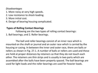 Disadvantages 
1. More noisy at very high speeds. 
2. Low resistance to shock loading. 
3. More initial cost. 
4. Design of bearing housing complicated. 
Types of Rolling Contact Bearings 
Following are the two types of rolling contact bearings: 
1. Ball bearings; and 2. Roller bearings. 
The ball and roller bearings consist of an inner race which is 
mounted on the shaft or journal and an outer race which is carried by the 
housing or casing. In between the inner and outer race, there are balls or 
rollers as shown in Fig. 27.1. A number of balls or rollers are used and these 
are held at proper distances by retainers so that they do not touch each 
other. The retainers are thin strips and is usually in two parts which are 
assembled after the balls have been properly spaced. The ball bearings are 
used for light loads and the roller bearings are used for heavier loads. 
 