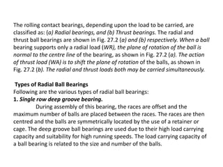 The rolling contact bearings, depending upon the load to be carried, are 
classified as: (a) Radial bearings, and (b) Thrust bearings. The radial and 
thrust ball bearings are shown in Fig. 27.2 (a) and (b) respectively. When a ball 
bearing supports only a radial load (WR), the plane of rotation of the ball is 
normal to the centre line of the bearing, as shown in Fig. 27.2 (a). The action 
of thrust load (WA) is to shift the plane of rotation of the balls, as shown in 
Fig. 27.2 (b). The radial and thrust loads both may be carried simultaneously. 
Types of Radial Ball Bearings 
Following are the various types of radial ball bearings: 
1. Single row deep groove bearing. 
During assembly of this bearing, the races are offset and the 
maximum number of balls are placed between the races. The races are then 
centred and the balls are symmetrically located by the use of a retainer or 
cage. The deep groove ball bearings are used due to their high load carrying 
capacity and suitability for high running speeds. The load carrying capacity of 
a ball bearing is related to the size and number of the balls. 
 