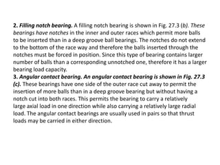 2. Filling notch bearing. A filling notch bearing is shown in Fig. 27.3 (b). These 
bearings have notches in the inner and outer races which permit more balls 
to be inserted than in a deep groove ball bearings. The notches do not extend 
to the bottom of the race way and therefore the balls inserted through the 
notches must be forced in position. Since this type of bearing contains larger 
number of balls than a corresponding unnotched one, therefore it has a larger 
bearing load capacity. 
3. Angular contact bearing. An angular contact bearing is shown in Fig. 27.3 
(c). These bearings have one side of the outer race cut away to permit the 
insertion of more balls than in a deep groove bearing but without having a 
notch cut into both races. This permits the bearing to carry a relatively 
large axial load in one direction while also carrying a relatively large radial 
load. The angular contact bearings are usually used in pairs so that thrust 
loads may be carried in either direction. 
 