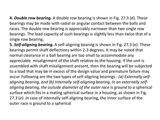 4. Double row bearing. A double row bearing is shown in Fig. 27.3 (d). These 
bearings may be made with radial or angular contact between the balls and 
races. The double row bearing is appreciably narrower than two single row 
bearings. The load capacity of such bearings is slightly less than twice that of a 
single row bearing. 
5. Self-aligning bearing. A self-aligning bearing is shown in Fig. 27.3 (e). These 
bearings permit shaft deflections within 2-3 degrees. It may be noted that 
normal clearance in a ball bearing are too small to accommodate any 
appreciable misalignment of the shaft relative to the housing. If the unit is 
assembled with shaft misalignment present, then the bearing will be subjected 
to a load that may be in excess of the design value and premature failure may 
occur. Following are the two types of self-aligning bearings : (a) Externally self-aligning 
bearing, and (b) Internally self-aligning bearing. In an externally self-aligning 
bearing, the outside diameter of the outer race is ground to a spherical 
surface which fits in a mating spherical surface in a housing, as shown in Fig. 
27.3 (e). In case of internally self-aligning bearing, the inner surface of the 
outer race is ground to a spherical 
 