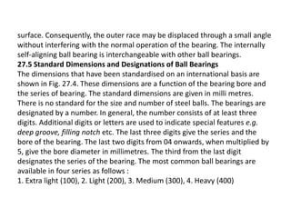 surface. Consequently, the outer race may be displaced through a small angle 
without interfering with the normal operation of the bearing. The internally 
self-aligning ball bearing is interchangeable with other ball bearings. 
27.5 Standard Dimensions and Designations of Ball Bearings 
The dimensions that have been standardised on an international basis are 
shown in Fig. 27.4. These dimensions are a function of the bearing bore and 
the series of bearing. The standard dimensions are given in milli metres. 
There is no standard for the size and number of steel balls. The bearings are 
designated by a number. In general, the number consists of at least three 
digits. Additional digits or letters are used to indicate special features e.g. 
deep groove, filling notch etc. The last three digits give the series and the 
bore of the bearing. The last two digits from 04 onwards, when multiplied by 
5, give the bore diameter in millimetres. The third from the last digit 
designates the series of the bearing. The most common ball bearings are 
available in four series as follows : 
1. Extra light (100), 2. Light (200), 3. Medium (300), 4. Heavy (400) 
 
