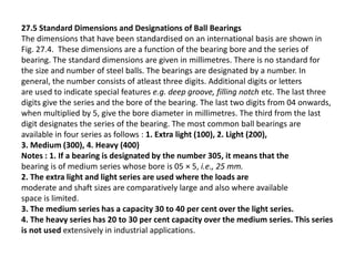 27.5 Standard Dimensions and Designations of Ball Bearings 
The dimensions that have been standardised on an international basis are shown in 
Fig. 27.4. These dimensions are a function of the bearing bore and the series of 
bearing. The standard dimensions are given in millimetres. There is no standard for 
the size and number of steel balls. The bearings are designated by a number. In 
general, the number consists of atleast three digits. Additional digits or letters 
are used to indicate special features e.g. deep groove, filling notch etc. The last three 
digits give the series and the bore of the bearing. The last two digits from 04 onwards, 
when multiplied by 5, give the bore diameter in millimetres. The third from the last 
digit designates the series of the bearing. The most common ball bearings are 
available in four series as follows : 1. Extra light (100), 2. Light (200), 
3. Medium (300), 4. Heavy (400) 
Notes : 1. If a bearing is designated by the number 305, it means that the 
bearing is of medium series whose bore is 05 × 5, i.e., 25 mm. 
2. The extra light and light series are used where the loads are 
moderate and shaft sizes are comparatively large and also where available 
space is limited. 
3. The medium series has a capacity 30 to 40 per cent over the light series. 
4. The heavy series has 20 to 30 per cent capacity over the medium series. This series 
is not used extensively in industrial applications. 
 