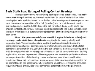 Basic Static Load Rating of Rolling Contact Bearings 
The load carried by a non-rotating bearing is called a static load. The basic 
static load rating is defined as the static radial load (in case of radial ball or roller 
bearings) or axial load (in case of thrust ball or roller bearings) which corresponds to a 
total permanent deformation of the ball (or roller) and race, at the most heavily 
stressed contact, equal to 0.0001 times the ball (or roller) diameter. In single row 
angular contact ball bearings, the basic static load relates to the radial component of 
the load, which causes a purely radial displacement of the bearing rings in relation to 
each other. 
Note : The permanent deformation which appear in balls (or rollers) and 
race ways under static loads of moderate magnitude, increase gradually with 
increasing load. The permissible static load is, therefore, dependent upon the 
permissible magnitude of permanent deformation. Experience shows that a total 
permanent deformation of 0.0001 times the ball (or roller) diameter, occurring at the 
most heavily loaded ball (or roller) and race contact can be tolerated in most bearing 
applications without impairment of bearing operation. In certain applications where 
subsequent rotation of the bearing is slow and where smoothness and friction 
requirements are not too exacting, a much greater total permanent deformation can 
be permitted. On the other hand, where extreme smoothness is required or friction 
requirements are critical, less total permanent deformation may be permitted. 
 
