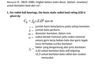 Menurut IS : 3823–1984, tingkat beban statis dasar (dalam newtons) 
untuk bantalan bola dan rol : 
1. For radial ball bearings, the basic static radial load rating (C0) is 
given by 
jumlah baris bola/peluru pada setiap bantalan 
jumlah bola perbaris 
diameter bantalan, dalam mm 
sudut kontak nominal yaitu sudut nominal 
antara garis kerja beban bola dan garis tegak 
lurus terhadap sumbu bantalan 
faktor yang bergantung atas jenis bantalan: 
3,33 untuk bantalan bola self-aligning 
12,3 untuk bantalan bola radial dan coakan 
menyudut 
 