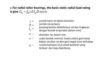 2. For radial roller bearings, the basic static radial load rating 
is given by 
jumlah baris rol dalam bantalan 
jumlah rol perbaris 
panjang kontak efektifantara rol dan lingkaran 
dengan kontak terpendek (dalam mm) 
diameter rol, dalam mm. 
sudut kontak nominal. Sudut antara garis kerja 
beban resultan rol dan garis tegak lurus terhadap 
sumbu bantalan 21,6 untuk bantalan yang 
terbuat dari baja diperkeras. 
 