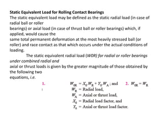 Static Equivalent Load for Rolling Contact Bearings 
The static equivalent load may be defined as the static radial load (in case of 
radial ball or roller 
bearings) or axial load (in case of thrust ball or roller bearings) which, if 
applied, would cause the 
same total permanent deformation at the most heavily stressed ball (or 
roller) and race contact as that which occurs under the actual conditions of 
loading. 
The static equivalent radial load (W0R) for radial or roller bearings 
under combined radial and 
axial or thrust loads is given by the greater magnitude of those obtained by 
the following two 
equations, i.e. 
 