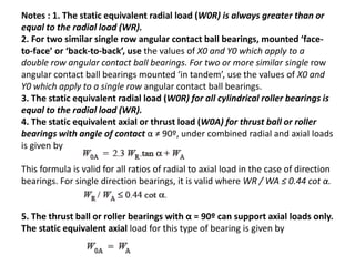 Notes : 1. The static equivalent radial load (W0R) is always greater than or 
equal to the radial load (WR). 
2. For two similar single row angular contact ball bearings, mounted ‘face-to- 
face’ or ‘back-to-back’, use the values of X0 and Y0 which apply to a 
double row angular contact ball bearings. For two or more similar single row 
angular contact ball bearings mounted ‘in tandem’, use the values of X0 and 
Y0 which apply to a single row angular contact ball bearings. 
3. The static equivalent radial load (W0R) for all cylindrical roller bearings is 
equal to the radial load (WR). 
4. The static equivalent axial or thrust load (W0A) for thrust ball or roller 
bearings with angle of contact α ≠ 90º, under combined radial and axial loads 
is given by 
This formula is valid for all ratios of radial to axial load in the case of direction 
bearings. For single direction bearings, it is valid where WR / WA ≤ 0.44 cot α. 
5. The thrust ball or roller bearings with α = 90º can support axial loads only. 
The static equivalent axial load for this type of bearing is given by 
 