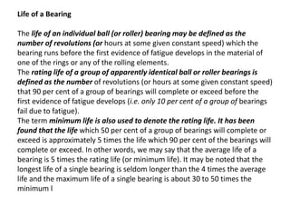 Life of a Bearing 
The life of an individual ball (or roller) bearing may be defined as the 
number of revolutions (or hours at some given constant speed) which the 
bearing runs before the first evidence of fatigue develops in the material of 
one of the rings or any of the rolling elements. 
The rating life of a group of apparently identical ball or roller bearings is 
defined as the number of revolutions (or hours at some given constant speed) 
that 90 per cent of a group of bearings will complete or exceed before the 
first evidence of fatigue develops (i.e. only 10 per cent of a group of bearings 
fail due to fatigue). 
The term minimum life is also used to denote the rating life. It has been 
found that the life which 50 per cent of a group of bearings will complete or 
exceed is approximately 5 times the life which 90 per cent of the bearings will 
complete or exceed. In other words, we may say that the average life of a 
bearing is 5 times the rating life (or minimum life). It may be noted that the 
longest life of a single bearing is seldom longer than the 4 times the average 
life and the maximum life of a single bearing is about 30 to 50 times the 
minimum l 
 