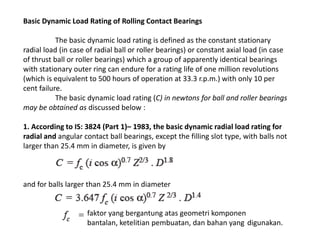 Basic Dynamic Load Rating of Rolling Contact Bearings 
The basic dynamic load rating is defined as the constant stationary 
radial load (in case of radial ball or roller bearings) or constant axial load (in case 
of thrust ball or roller bearings) which a group of apparently identical bearings 
with stationary outer ring can endure for a rating life of one million revolutions 
(which is equivalent to 500 hours of operation at 33.3 r.p.m.) with only 10 per 
cent failure. 
The basic dynamic load rating (C) in newtons for ball and roller bearings 
may be obtained as discussed below : 
1. According to IS: 3824 (Part 1)– 1983, the basic dynamic radial load rating for 
radial and angular contact ball bearings, except the filling slot type, with balls not 
larger than 25.4 mm in diameter, is given by 
and for balls larger than 25.4 mm in diameter 
faktor yang bergantung atas geometri komponen 
bantalan, ketelitian pembuatan, dan bahan yang digunakan. 
 