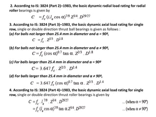 2. According to IS: 3824 (Part 2)–1983, the basic dynamic radial load rating for radial 
roller bearings is given by 
3. According to IS: 3824 (Part 3)–1983, the basic dynamic axial load rating for single 
row, single or double direction thrust ball bearings is given as follows : 
(a) For balls not larger than 25.4 mm in diameter and α = 90º, 
(b) For balls not larger than 25.4 mm in diameter and α ≠ 90º, 
(c) For balls larger than 25.4 mm in diameter and α = 90º 
(d) For balls larger than 25.4 mm in diameter and α ≠ 90º, 
4. According to IS: 3824 (Part 4)–1983, the basic dynamic axial load rating for single 
row, single or double direction thrust roller bearings is given by 
 
