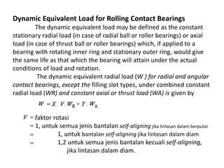 Dynamic Equivalent Load for Rolling Contact Bearings 
The dynamic equivalent load may be defined as the constant 
stationary radial load (in case of radial ball or roller bearings) or axial 
load (in case of thrust ball or roller bearings) which, if applied to a 
bearing with rotating inner ring and stationary outer ring, would give 
the same life as that which the bearing will attain under the actual 
conditions of load and rotation. 
The dynamic equivalent radial load (W ) for radial and angular 
contact bearings, except the filling slot types, under combined constant 
radial load (WR) and constant axial or thrust load (WA) is given by 
faktor rotasi 
1, untuk semua jenis bantalan self-aligning jika lintasan dalam berputar 
1, untuk bantalan self-aligning jika lintasan dalam diam 
1,2 untuk semua jenis bantalan kecuali self-aligning, 
jika lintasan dalam diam. 
 