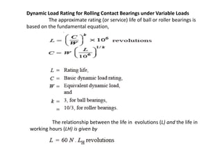 Dynamic Load Rating for Rolling Contact Bearings under Variable Loads 
The approximate rating (or service) life of ball or roller bearings is 
based on the fundamental equation, 
The relationship between the life in evolutions (L) and the life in 
working hours (LH) is given by 
 