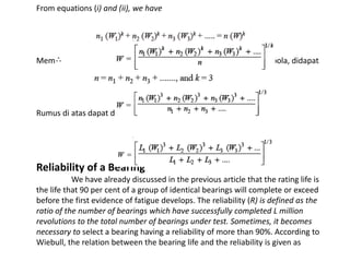 From equations (i) and (ii), we have 
Memasukkan untuk bantalan bola, didapat 
Rumus di atas dapat dinyatakan 
Reliability of a Bearing 
We have already discussed in the previous article that the rating life is 
the life that 90 per cent of a group of identical bearings will complete or exceed 
before the first evidence of fatigue develops. The reliability (R) is defined as the 
ratio of the number of bearings which have successfully completed L million 
revolutions to the total number of bearings under test. Sometimes, it becomes 
necessary to select a bearing having a reliability of more than 90%. According to 
Wiebull, the relation between the bearing life and the reliability is given as 
 