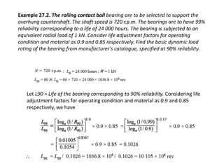 Example 27.2. The rolling contact ball bearing are to be selected to support the 
overhung countershaft. The shaft speed is 720 r.p.m. The bearings are to have 99% 
reliability corresponding to a life of 24 000 hours. The bearing is subjected to an 
equivalent radial load of 1 kN. Consider life adjustment factors for operating 
condition and material as 0.9 and 0.85 respectively. Find the basic dynamic load 
rating of the bearing from manufacturer's catalogue, specified at 90% reliability. 
Let L90 = Life of the bearing corresponding to 90% reliability. Considering life 
adjustment factors for operating condition and material as 0.9 and 0.85 
respectively, we have 
 
