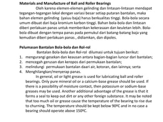 Materials and Manufacture of Ball and Roller Bearings 
Oleh karena elemen-elemen gelinding dan lintasan-lintasan mendapat 
tegangan-tegangan lokal dengan variasi besar setiap putaran bantalan, maka 
bahan elemen gelinding (yaiuu baja) harus berkualitas tinggi. Bola-bola secara 
umum dibuat dari baja kromium karbon tinggi. Bahan bola-bola dan lintasan 
diberi perlakuan panas untuk memberikan kekerasaan dan keuletan lebih. Bola-bola 
dibuat dengan tempa panas pada pemukul dari batang-batang baja yang 
kemudian diberi perlakuan panas , didiamkan, dan dipoles. 
Pelumasan Bantalan Bola-bola dan Rol-rol 
Bantalan Bola-bola dan Rol-rol dilumasi untuk tujuan berikut: 
1. mengurangi gesekan dan keausan antara bagian-bagian luncur dari bantalan; 
2. mencegah gerusan dan keropos dari permukaan bantalan; 
3. melindungi permukaan bantalan daari air, kotoran, dan lainnya; serta 
4. Menghilangkan/menyerap panas. 
In general, oil or light grease is used for lubricating ball and roller 
bearings. Only pure mineral oil or a calcium-base grease should be used. If 
there is a possibility of moisture contact, then potassium or sodium-base 
greases may be used. Another additional advantage of the grease is that it 
forms a seal to keep out dirt or any other foreign substance. It may be noted 
that too much oil or grease cause the temperature of the bearing to rise due 
to churning. The temperature should be kept below 90ºC and in no case a 
bearing should operate above 150ºC. 
 