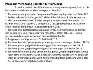 Prosedur Merancang Bantalan Jurnal/luncur 
Prosedur berikut diambil dalam merancang bantalan jurnal/luncur , jika 
beban bantalan,diameter, kecepatan poros diketahui: 
1. Tentukan panjang bantalan dengan memilih perbandingan l/d dari Tabel 26.3. 
2. Periksa tekanan bantalan, p = W/I .d dari Tabel 26.3 untuk nilai keamanan. 
3. Pilih pelumas dari Tabel 26.2 dan temperatur operasinya. Temperatur ini 
diambil antara 26.5°Cdan 60°C dengan 82°C sebagai temperatur maksimum 
untuk instalasi temperatur tinggi seperti turbin uap. 
4. Tentukan nilai operasi daari ZN/p untuk temperatur bantalan yang diambil 
dan periksa nilai ini dengan nilai yang mendekati dalam Tabel 26.3, untuk 
menentukan kelayakan perawatan operasi lapisan fluida. 
5. Anggap perbandingan celah c/d dari Tabel 26.3. 
6. Tentukan koefisien gesek (μ) dengan menggunakan hubungan dari Art. 26.15. 
7. Tentukan panas yang dihasilkan menggunakan hubungan dari Art. 26.18. 
8. Tentukan panas yang hilang menggunakan hubungan dari Artikel 26.18. 
9. Tentukan kesetaraan panas untuk melihat panas yang hilang menjadi kurang 
lebih sama dengan panas yang dihasilkan. Dalamkasus panas yang dihasilkan 
lebih besar daripada panas yang hilang maka bantalan dirancang ulang atau 
hal ini secara artifisial didinginkan oleh air. 
 