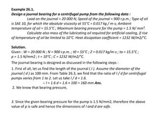 Example 26.1. 
Design a journal bearing for a centrifugal pump from the following data : 
Load on the journal = 20 000 N; Speed of the journal = 900 r.p.m.; Type of oil 
is SAE 10, for which the absolute viscosity at 55°C = 0.017 kg / m-s; Ambient 
temperature of oil = 15.5°C ; Maximum bearing pressure for the pump = 1.5 N/ mm². 
Calculate also mass of the lubricating oil required for artificial cooling, if rise 
of temperature of oil be limited to 10°C. Heat dissipation coefficient = 1232 W/m2/°C. 
Solution. 
Given : W = 20 000 N ; N = 900 r.p.m. ; t0 = 55°C ; Z = 0.017 kg/m-s ; ta = 15.5°C ; 
p = 1.5 N/mm2 ; t = 10°C ; C = 1232 W/m2/°C. 
The journal bearing is designed as discussed in the following steps : 
1. First of all, let us find the length of the journal ( l ). Assume the diameter of the 
journal ( d ) as 100 mm. From Table 26.3, we find that the ratio of l / d for centrifugal 
pumps varies from 1 to 2. Let us take l / d = 1.6. 
∴ l = 1.6 d = 1.6 × 100 = 160 mm Ans. 
2. We know that bearing pressure, 
3. Since the given bearing pressure for the pump is 1.5 N/mm2, therefore the above 
value of p is safe and hence the dimensions of l and d are safe. 
 