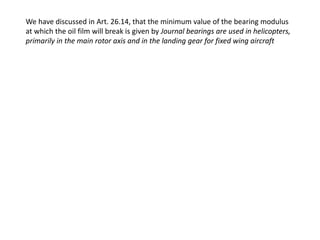 We have discussed in Art. 26.14, that the minimum value of the bearing modulus 
at which the oil film will break is given by Journal bearings are used in helicopters, 
primarily in the main rotor axis and in the landing gear for fixed wing aircraft 
 