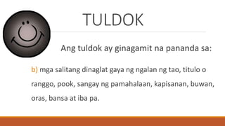 TULDOK
Ang tuldok ay ginagamit na pananda sa:
b) mga salitang dinaglat gaya ng ngalan ng tao, titulo o
ranggo, pook, sangay ng pamahalaan, kapisanan, buwan,
oras, bansa at iba pa.
 