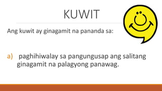 KUWIT
Ang kuwit ay ginagamit na pananda sa:
a) paghihiwalay sa pangungusap ang salitang
ginagamit na palagyong panawag.
 