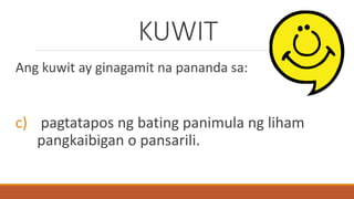 KUWIT
Ang kuwit ay ginagamit na pananda sa:
c) pagtatapos ng bating panimula ng liham
pangkaibigan o pansarili.
 