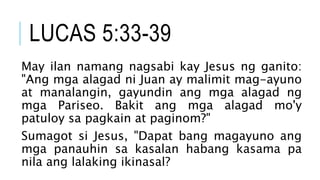 LUCAS 5:33-39
May ilan namang nagsabi kay Jesus ng ganito:
"Ang mga alagad ni Juan ay malimit mag-ayuno
at manalangin, gayundin ang mga alagad ng
mga Pariseo. Bakit ang mga alagad mo'y
patuloy sa pagkain at paginom?"
Sumagot si Jesus, "Dapat bang magayuno ang
mga panauhin sa kasalan habang kasama pa
nila ang lalaking ikinasal?
 