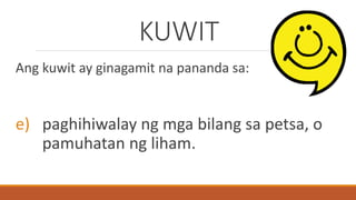 KUWIT
Ang kuwit ay ginagamit na pananda sa:
e) paghihiwalay ng mga bilang sa petsa, o
pamuhatan ng liham.
 