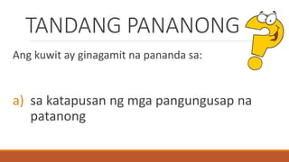 TANDANG PANANONG
Ang kuwit ay ginagamit na pananda sa:
a) sa katapusan ng mga pangungusap na
patanong
 