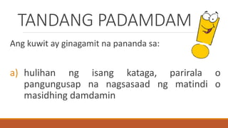 TANDANG PADAMDAM
Ang kuwit ay ginagamit na pananda sa:
a) hulihan ng isang kataga, parirala o
pangungusap na nagsasaad ng matindi o
masidhing damdamin
 