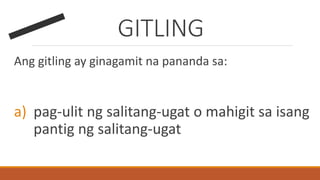 GITLING
Ang gitling ay ginagamit na pananda sa:
a) pag-ulit ng salitang-ugat o mahigit sa isang
pantig ng salitang-ugat
 